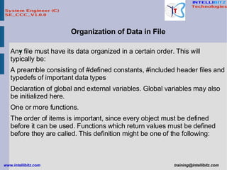Organization of Data in File Any file must have its data organized in a certain order. This will typically be:  A preamble consisting of #defined constants, #included header files and typedefs of important data types  Declaration of global and external variables. Global variables may also be initialized here.  One or more functions.  The order of items is important, since every object must be defined before it can be used. Functions which return values must be defined before they are called. This definition might be one of the following:   