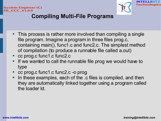 This process is rather more involved than compiling a single file program. Imagine a program in three files prog.c, containing main(), func1.c and func2.c. The simplest method of compilation (to produce a runnable file called a.out)  cc prog.c func1.c func2.c If we wanted to call the runnable file prog we would have to type cc prog.c func1.c func2.c -o prog In these examples, each of the .c files is compiled, and then they are automatically linked together using a program called the loader ld.  Compiling Multi-File Programs 