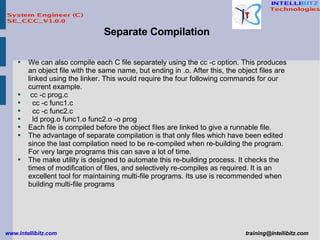 We can also compile each C file separately using the cc -c option. This produces an object file with the same name, but ending in .o. After this, the object files are linked using the linker. This would require the four following commands for our current example. cc -c prog.c cc -c func1.c cc -c func2.c ld prog.o func1.o func2.o -o prog Each file is compiled before the object files are linked to give a runnable file. The advantage of separate compilation is that only files which have been edited since the last compilation need to be re-compiled when re-building the program. For very large programs this can save a lot of time. The make utility is designed to automate this re-building process. It checks the times of modification of files, and selectively re-compiles as required. It is an excellent tool for maintaining multi-file programs. Its use is recommended when building multi-file programs Separate Compilation 