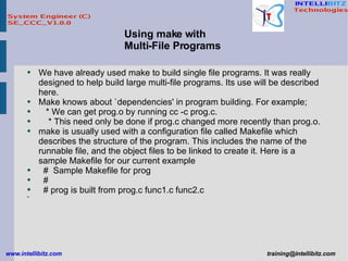 We have already used make to build single file programs. It was really designed to help build large multi-file programs. Its use will be described here. Make knows about `dependencies' in program building. For example; * We can get prog.o by running cc -c prog.c. * This need only be done if prog.c changed more recently than prog.o.  make is usually used with a configuration file called Makefile which describes the structure of the program. This includes the name of the runnable file, and the object files to be linked to create it. Here is a sample Makefile for our current example #  Sample Makefile for prog # # prog is built from prog.c func1.c func2.c Using make with Multi-File Programs 