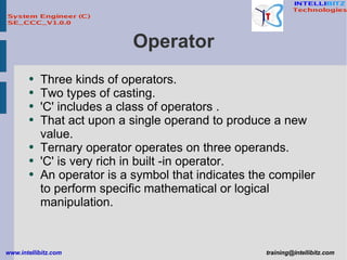 Operator Three kinds of operators. Two types of casting. 'C' includes a class of operators . That act upon a single operand to produce a new value. Ternary operator operates on three operands. 'C' is very rich in built -in operator. An operator is a symbol that indicates the compiler to perform specific mathematical or logical manipulation. 