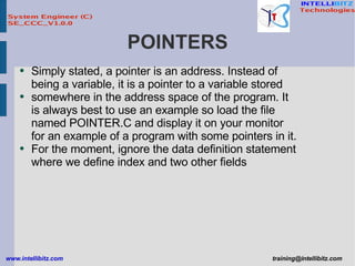 POINTERS Simply stated, a pointer is an address. Instead of being a variable, it is a pointer to a variable stored somewhere in the address space of the program. It is always best to use an example so load the file named POINTER.C and display it on your monitor for an example of a program with some pointers in it. For the moment, ignore the data definition statement where we define index and two other fields 
