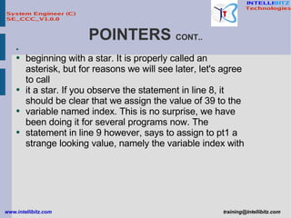 POINTERS  CONT.. beginning with a star. It is properly called an asterisk, but for reasons we will see later, let's agree to call it a star. If you observe the statement in line 8, it should be clear that we assign the value of 39 to the variable named index. This is no surprise, we have been doing it for several programs now. The statement in line 9 however, says to assign to pt1 a strange looking value, namely the variable index with 