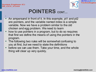 POINTERS  CONT.... An ampersand in front of it. In this example, pt1 and pt2 are pointers, and the variable named index is a simple variable. Now we have a problem similar to the old chicken and egg problem. We need to learn how to use pointers in a program, but to do so requires that first we define the means of using the pointers in the program. The following two rules will be somewhat confusing to you at first, but we need to state the definitions before we can use them. Take your time, and the whole thing will clear up very quickly. 