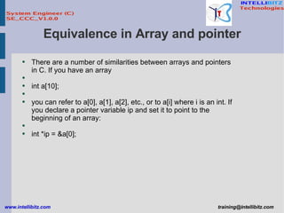 Equivalence in Array and pointer There are a number of similarities between arrays and pointers in C. If you have an array int a[10]; you can refer to a[0], a[1], a[2], etc., or to a[i] where i is an int. If you declare a pointer variable ip and set it to point to the beginning of an array: int *ip = &a[0]; 