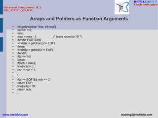Arrays and Pointers as Function Arguments int getline(char *line, int max){ int nch = 0; int c; max = max - 1; /* leave room for '\0' */ #ifndef FGETLINE while((c = getchar()) != EOF) #else while((c = getc(fp)) != EOF) #endif{ if(c == '\n') break; if(nch < max){ line[nch] = c; nch = nch + 1; } } if(c == EOF && nch == 0) return EOF; line[nch] = '\0'; return nch; } 