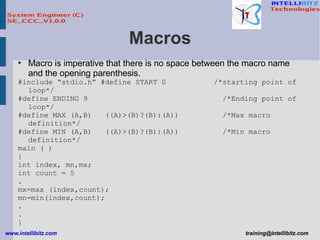 Macros Macro is imperative that there is no space between the macro name and the opening parenthesis. #include “stdio.h” #define START 0  /*starting point of loop*/ #define ENDING 9  /*Ending point of loop*/ #define MAX (A,B)  ((A)>(B)?(B):(A))  /*Max macro definition*/ #define MIN (A,B)  ((A)>(B)?(B):(A))  /*Min macro definition*/ main ( ) { int index, mn,mx; int count = 5 . mx=max (index,count); mn=min(index,count); . . } 