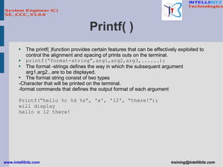 Printf( ) The printf( )function provides certain features that can be effectively exploited to control the alignment and spacing of prints outs on the terminal.  printf(“format-string”,arg1,arg2,arg3,......); The format -strings defines the way in which the subsequent argument arg1,arg2...are to be displayed.  The format string consist of two types -Character that will be printed on the terminal. -format commands that defines the output format of each argument Printf(“hello %c %d %s”, 'x', '12', “there!”); will display hello x 12 there! 