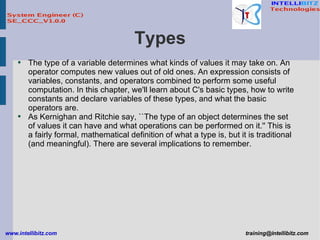 Types The type of a variable determines what kinds of values it may take on. An operator computes new values out of old ones. An expression consists of variables, constants, and operators combined to perform some useful computation. In this chapter, we'll learn about C's basic types, how to write constants and declare variables of these types, and what the basic operators are. As Kernighan and Ritchie say, ``The type of an object determines the set of values it can have and what operations can be performed on it.'' This is a fairly formal, mathematical definition of what a type is, but it is traditional (and meaningful). There are several implications to remember. 