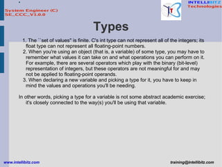 Types 1. The ``set of values'' is finite. C's int type can not represent all of the integers; its float type can not represent all floating-point numbers. 2. When you're using an object (that is, a variable) of some type, you may have to remember what values it can take on and what operations you can perform on it. For example, there are several operators which play with the binary (bit-level) representation of integers, but these operators are not meaningful for and may not be applied to floating-point operands. 3. When declaring a new variable and picking a type for it, you have to keep in mind the values and operations you'll be needing.  In other words, picking a type for a variable is not some abstract academic exercise; it's closely connected to the way(s) you'll be using that variable. 