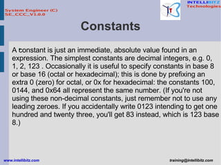 Constants A constant is just an immediate, absolute value found in an expression. The simplest constants are decimal integers, e.g. 0, 1, 2, 123 . Occasionally it is useful to specify constants in base 8 or base 16 (octal or hexadecimal); this is done by prefixing an extra 0 (zero) for octal, or 0x for hexadecimal: the constants 100, 0144, and 0x64 all represent the same number. (If you're not using these non-decimal constants, just remember not to use any leading zeroes. If you accidentally write 0123 intending to get one hundred and twenty three, you'll get 83 instead, which is 123 base 8.)  
