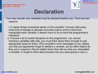 Declaration . You may wonder why variables must be declared before use. There are two reasons: 1. It makes things somewhat easier on the compiler; it knows right away what kind of storage to allocate and what code to emit to store and manipulate each variable; it doesn't have to try to intuit the programmer's intentions. 2. It forces a bit of useful discipline on the programmer: you cannot introduce variables willy-nilly; you must think about them enough to pick appropriate types for them. (The compiler's error messages to you, telling you that you apparently forgot to declare a variable, are as often helpful as they are a nuisance: they're helpful when they tell you that you misspelled a variable, or forgot to think about exactly how you were going to use it.)  