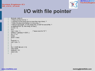 I/O with file pointer #include <stdio.h> /* Read one line from fp, */ /* copying it to line array (but no more than max chars). */ /* Does not place terminating \n in line array. */ /* Returns line length, or 0 for empty line, or EOF for end-of-file. */ int fgetline(FILE *fp, char line[], int max) { int nch = 0; int c; max = max - 1; /* leave room for '\0' */ while((c = getc(fp)) != EOF)  { if(c == '\n') break; if(nch < max) { line[nch] = c; nch = nch + 1; } } if(c == EOF && nch == 0) return EOF; line[nch] = '\0'; return nch; } 