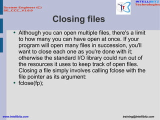 Closing files  Although you can open multiple files, there's a limit to how many you can have open at once. If your program will open many files in succession, you'll want to close each one as you're done with it; otherwise the standard I/O library could run out of the resources it uses to keep track of open files. Closing a file simply involves calling fclose with the file pointer as its argument: fclose(fp); 