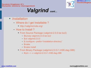 Installation Where do I get Installable ? http://valgrind.kde.org/ How to Install ? From Source Package (valgrind-2.0.0.tar.bz2) $bunzip valgrind-2.0.0.tar.bz2 $cd valgrind-2.0.0 $./configure –prefix=“installation-directory” $make  $make install From Binary Package (valgrind-2.0.0-1.rh90.dag.i386) #rpm –i –v valgrind-2.0.0-1.rh90.dag.i386 Valgrind   cont… 