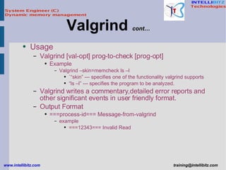 Usage Valgrind [val-opt] prog-to-check [prog-opt] Example Valgrind –skin=memcheck ls –l `“skin” --- specifies one of the functionality valgrind supports “ ls –l” --- specifies the program to be analyzed. Valgrind writes a commentary,detailed error reports and other significant events in user friendly format. Output Format ===process-id=== Message-from-valgrind example ===12343=== Invalid Read Valgrind  cont… 
