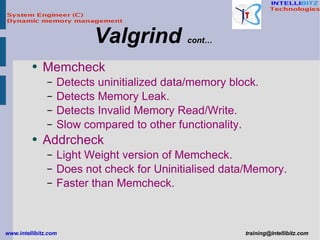 Memcheck Detects uninitialized data/memory block. Detects Memory Leak. Detects Invalid Memory Read/Write. Slow compared to other functionality. Addrcheck Light Weight version of Memcheck. Does not check for Uninitialised data/Memory. Faster than Memcheck. Valgrind  cont… 
