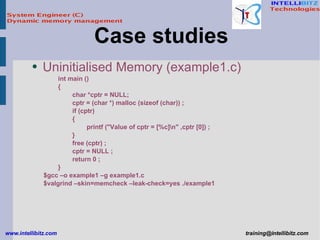 Uninitialised Memory (example1.c) int main () { char *cptr = NULL; cptr = (char *) malloc (sizeof (char)) ; if (cptr) { printf (&quot;Value of cptr = [%c]\n&quot; ,cptr [0]) ; } free (cptr) ; cptr = NULL ; return 0 ; } $gcc –o example1 –g example1.c $valgrind –skin=memcheck –leak-check=yes ./example1 Case studies  