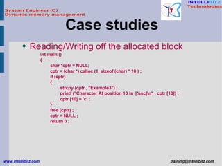 Reading/Writing off the allocated block int main () { char *cptr = NULL; cptr = (char *) calloc (1, sizeof (char) * 10 ) ; if (cptr) { strcpy (cptr , &quot;Example3&quot;) ; printf (&quot;Character At position 10 is  [%sc]\n&quot; , cptr [10]) ; cptr [10] = 'c' ; } free (cptr) ; cptr = NULL ; return 0 ; Case studies  