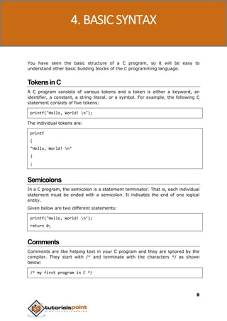 C Programming
8
You have seen the basic structure of a C program, so it will be easy to
understand other basic building blocks of the C programming language.
TokensinC
A C program consists of various tokens and a token is either a keyword, an
identifier, a constant, a string literal, or a symbol. For example, the following C
statement consists of five tokens:
printf("Hello, World! n");
The individual tokens are:
printf
(
"Hello, World! n"
)
;
Semicolons
In a C program, the semicolon is a statement terminator. That is, each individual
statement must be ended with a semicolon. It indicates the end of one logical
entity.
Given below are two different statements:
printf("Hello, World! n");
return 0;
Comments
Comments are like helping text in your C program and they are ignored by the
compiler. They start with /* and terminate with the characters */ as shown
below:
/* my first program in C */
4. BASIC SYNTAX
 