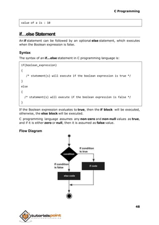 C Programming
48
value of a is : 10
if…elseStatement
An if statement can be followed by an optional else statement, which executes
when the Boolean expression is false.
Syntax
The syntax of an if...else statement in C programming language is:
if(boolean_expression)
{
/* statement(s) will execute if the boolean expression is true */
}
else
{
/* statement(s) will execute if the boolean expression is false */
}
If the Boolean expression evaluates to true, then the if block will be executed,
otherwise, the else block will be executed.
C programming language assumes any non-zero and non-null values as true,
and if it is either zero or null, then it is assumed as false value.
Flow Diagram
 