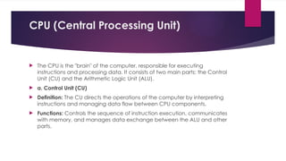 CPU (Central Processing Unit)
 The CPU is the "brain" of the computer, responsible for executing
instructions and processing data. It consists of two main parts: the Control
Unit (CU) and the Arithmetic Logic Unit (ALU).
 a. Control Unit (CU)
 Definition: The CU directs the operations of the computer by interpreting
instructions and managing data flow between CPU components.
 Functions: Controls the sequence of instruction execution, communicates
with memory, and manages data exchange between the ALU and other
parts.
 