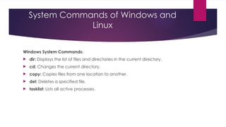 System Commands of Windows and
Linux
Windows System Commands:
 dir: Displays the list of files and directories in the current directory.
 cd: Changes the current directory.
 copy: Copies files from one location to another.
 del: Deletes a specified file.
 tasklist: Lists all active processes.
 