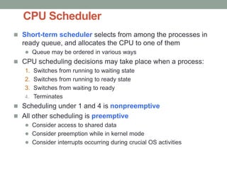 CPU Scheduler
 Short-term scheduler selects from among the processes in
ready queue, and allocates the CPU to one of them
 Queue may be ordered in various ways
 CPU scheduling decisions may take place when a process:
1. Switches from running to waiting state
2. Switches from running to ready state
3. Switches from waiting to ready
4. Terminates
 Scheduling under 1 and 4 is nonpreemptive
 All other scheduling is preemptive
 Consider access to shared data
 Consider preemption while in kernel mode
 Consider interrupts occurring during crucial OS activities
 