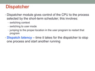 Dispatcher
• Dispatcher module gives control of the CPU to the process
selected by the short-term scheduler; this involves:
• switching context
• switching to user mode
• jumping to the proper location in the user program to restart that
program
• Dispatch latency – time it takes for the dispatcher to stop
one process and start another running
 