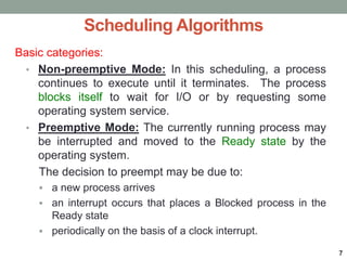 Scheduling Algorithms
Basic categories:
• Non-preemptive Mode: In this scheduling, a process
continues to execute until it terminates. The process
blocks itself to wait for I/O or by requesting some
operating system service.
• Preemptive Mode: The currently running process may
be interrupted and moved to the Ready state by the
operating system.
The decision to preempt may be due to:
 a new process arrives
 an interrupt occurs that places a Blocked process in the
Ready state
 periodically on the basis of a clock interrupt.
7
 