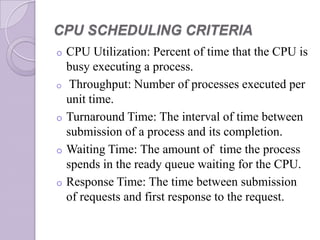 CPU SCHEDULING CRITERIA
o CPU Utilization: Percent of time that the CPU is
busy executing a process.
o Throughput: Number of processes executed per
unit time.
o Turnaround Time: The interval of time between
submission of a process and its completion.
o Waiting Time: The amount of time the process
spends in the ready queue waiting for the CPU.
o Response Time: The time between submission
of requests and first response to the request.
 