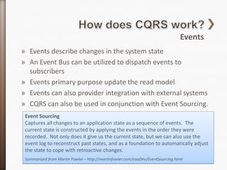 Events
» Events describe changes in the system state
» An Event Bus can be utilized to dispatch events to
  subscribers
» Events primary purpose update the read model
» Events can also provider integration with external systems
» CQRS can also be used in conjunction with Event Sourcing.
 Event Sourcing
 Captures all changes to an application state as a sequence of events. The
 current state is constructed by applying the events in the order they were
 recorded. Not only does it give us the current state, but we can also use the
 event log to reconstruct past states, and as a foundation to automatically adjust
 the state to cope with retroactive changes.
 Summarized from Martin Fowler – http://martinfowler.com/eaaDev/EventSourcing.html
 