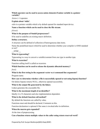 Which operator can be used to access union elements if union variable is a pointer
variable?
Arrow (->) operator.
Explain about ‘stdin’.
stdin in a pointer variable which is by default opened for standard input device.
Name a function which can be used to close the file stream.
fclose().
What is the purpose of #undef preprocessor?
It be used to undefine an existing macro definition.
Define a structure.
A structure can be defined of collection of heterogeneous data items.
Name the predefined macro which be used to determine whether your compiler is ANSI standard
or not?
__STDC__
What is typecasting?
Typecasting is a way to convert a variable/constant from one type to another type.
What is recursion?
Function calling itself is called as recursion.
Which function can be used to release the dynamic allocated memory?
free().
What is the first string in the argument vector w.r.t command line arguments?
Program name.
How can we determine whether a file is successfully opened or not using fopen() function?
On failure fopen() returns NULL, otherwise opened successfully.
What is the output file generated by the linker.
Linker generates the executable file.
What is the maximum length of an identifier?
Ideally it is 32 characters and also implementation dependent.
What is the default function call method?
By default the functions are called by value.
Functions must and should be declared. Comment on this.
Function declaration is optional if the same is invoked after its definition.
When the macros gets expanded?
At the time of preprocessing.
Can a function return multiple values to the caller using return reserved word?
Prepared by Prof. Gunjan Mukherjee(MCA Dept,RERF)
 