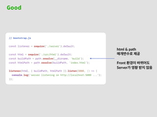 Good
// bootstrap.js
const listener = require('./server').default;
const html = require('./src/html').default;
const buildPath = path.resolve(__dirname, 'build');
const htmlPath = path.resolve(buildPath, 'index.html');
listener(html, { buildPath, htmlPath }).listen(5000, () => {
console.log('server listening on http://localhost:5000 ...');
});
html & path
매개변수로 제공
Front 환경이 바뀌어도
Server가 영향 받지 않음
 