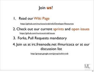 Join us!

1. Read our Wiki Page
    https://github.com/muricoca/crab/wiki/Developer-Resources

2. Check out our current sprints and open issues
    https://github.com/muricoca/crab/issues

3. Forks, Pull Requests mandatory
4. Join us at irc.freenode.net #muricoca or at our
                     discussion list
                http://groups.google.com/group/scikit-crab




                                                                24
 