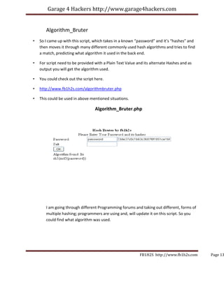 Garage 4 Hackers http://www.garage4hackers.com


       Algorithm_Bruter
•   So I came up with this script, which takes in a known “password” and it’s “hashes” and
    then moves it through many different commonly used hash algorithms and tries to find
    a match, predicting what algorithm it used in the back end.

•   For script need to be provided with a Plain Text Value and its alternate Hashes and as
    output you will get the algorithm used.

•   You could check out the script here.

•   http://www.fb1h2s.com/algorithmbruter.php

•   This could be used in above mentioned situations.

                                   Algorithm_Bruter.php




       I am going through different Programming forums and taking out different, forms of
       multiple hashing; programmers are using and, will update it on this script. So you
       could find what algorithm was used.




                                                            FB1H2S http://www.fb1h2s.com     Page 13
 