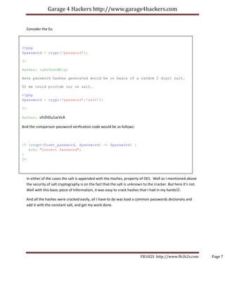 Garage 4 Hackers http://www.garage4hackers.com


     Consider the Ex:



<?php
$password = crypt('password');

?>

Hashes: laAsfestWEiq1

Here password hashes generated would be on basis of a random 2 digit salt.

Or we could provide our on salt.

<?php
$password = crypt('password',’salt’);

?>

Hashes: sih2hDu1acVcA

And the comparison password verification code would be as follows:



if (crypt($user_password, $password) == $password) {
   echo "Correct Password";
}
?>




     In either of the cases the salt is appended with the Hashes, property of DES. Well as I mentioned above
     the security of salt cryptography is on the fact that the salt is unknown to the cracker. But here it’s not.
     Well with this basic piece of Information, it was easy to crack hashes that I had in my hands☺.

     And all the hashes were cracked easily, all I have to do was load a common passwords dictionary and
     add it with the constant salt, and get my work done.




                                                                             FB1H2S http://www.fb1h2s.com           Page 7
 