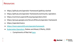 Resources
● https://github.com/operator-framework/getting-started
● https://github.com/operator-framework/community-operators
● https://commons.openshift.org/sig/operators.html
● https://groups.google.com/forum/#!forum/operator-framework
● https://operatorhub.io
● https://learn.openshift.com/operatorframework
● Kubernetes Operators, Dobies and Wood, O’Reilly, 2020
○ Compliments of Red Hat here
 