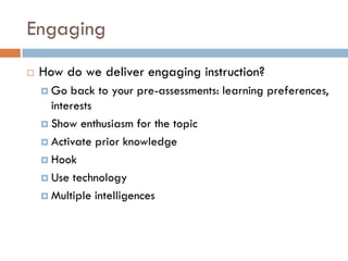 Engaging
   How do we deliver engaging instruction?
     Go  back to your pre-assessments: learning preferences,
      interests
     Show enthusiasm for the topic

     Activate prior knowledge

     Hook

     Use technology

     Multiple intelligences
 
