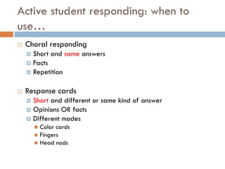 Active student responding: when to
use…
   Choral responding
     Short and same answers
     Facts
     Repetition


   Response cards
     Short and different or same kind of answer
     Opinions OR facts
     Different modes
         Color cards
         Fingers
         Head nods
 