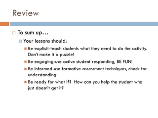 Review
   To sum up…
     Your   lessons should:
       Be  explicit-teach students what they need to do the activity.
        Don’t make it a puzzle!
       Be engaging-use active student responding, BE FUN!
       Be informed-use formative assessment techniques, check for
        understanding
       Be ready for what if? How can you help the student who
        just doesn’t get it?
 