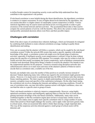 to define broader context for transpiring security events and thus help understand how they
contribute to the organization's risk posture.

If rule-based correlation is more helpful during the threat identification, the algorithmic correlation
is conducive to impact assessment. In case of higher threat levels detected by the algorithms, one
can assume that there is a higher chance of catastrophic system compromise or failure. Various
statistical algorithms may be used to trend such threat levels over long periods in order to gain
awareness of the normal network and host activities. The accumulated threat data is then used to
compare the current patterns of activity with the baseline. This allows the system to make accurate
(and possibly automated) decisions about event flows and their possible impact.


Challenges with correlation

Both of the above types of correlation have inherent challenges, which can fortunately be mitigated
by combining both methods to create coherent correlation coverage, leading to quality threat
identification and ranking.

First, can we assume that the attacker will follow a scenario, which can be caught by the rule-based
correlation system? Unlike the network IDS system that needs a specific signature with detailed
knowledge of the attack, a correlation system rule might cover the broad range of malicious
activities, especially if intelligent security event categorization is utilized. It may be done without
going into the specifics of a particular IDS signature. For example, rules may be written to look for
certain activities that usually accompany the system compromise, such as backdoor communication
or hacker tools download. Doing those things is harder to avoid by the attacker if he intends to use
the compromised machine for his purposes. Extensive research using deception networks also
called honeynets allows us to learn more and more of the attackers' patterns of behavior and to
encode them as correlation rules, available out of the box.

Second, can multiple rules cause the number of false positives to actually increase instead of
decrease? Indeed, deploying many rules without any regard to the environment might generate false
alarms. However, it is much easier to understand and tune the SIM correlation rules than intricate
binary matching patterns. The latter requires in-depth understanding of the attack network packets,
memory corruption issues and specifics of the exploitation techniques. On the other hand, tuning
the correlation rule involves changing the timeouts and adding or removing conditions. Overall, in
case of correlation rules, one may also define response actions with higher confidence, since one
can bind the rules to a specific asset or group of assets.

Third, rule-based correlation is relatively intensive computationally. However, using highly
optimized correlation engines and intelligently applying filters to limit the flow of events allows
gaining maximum advantage of the rule-based correlation. Additionally, many rules can be
combined together so that the correlation engine does not have to keep many similar events in
memory. It also makes sense to apply more specific correlation rules to a large number of assets,
where false positives flood might endanger the security, and to apply wider and more generic rules
to critical assets, where an occasional false alarm is better than missing a single important alert.
This way all the suspicious activities directed against a small group of critical assets will be
detected, and
 