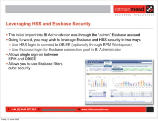 Leveraging HSS and Essbase Security

     • The initial import into BI Administrator was through the “admin” Essbase account
     • Going forward, you may wish to leverage Essbase and HSS security in two ways
       ‣ Use HSS login to connect to OBIEE (optionally through EPM Workspace)
       ‣ Use Essbase login for Essbase connection pool in BI Administrator
     • Allows single sign-on between
       EPM and OBIEE
     • Allows you to use Essbase filters,
       cube security




       T : +44 (0) 8446 697 995 E : enquiries@rittmanmead.com W: www.rittmanmead.com


Friday, 12 June 2009
 