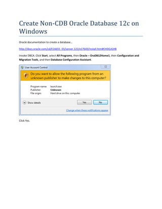 Create Non-CDB Oracle Database 12c on
Windows
Oracle documentation to create a database…
http://docs.oracle.com/cd/E16655_01/server.121/e17643/install.htm#CHDGJGHB
Invoke DBCA: Click Start, select All Programs, then Oracle – OraDB12Home1, then Configuration and
Migration Tools, and then Database Configuration Assistant.
Click Yes.
 