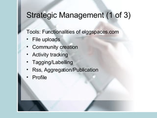 Strategic Management (1 of 3) Tools: Functionalities of elggspaces.com File uploads Community creation Activity tracking Tagging/Labelling Rss, Aggregation/Publication Profile  