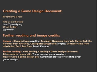 Creating a Game Design Document:
Bunchberry & Fern

Find us on the web
http://gameify.org
Or on Twitter:
@gameify

Further reading and image credits:
Images - Blueprint from goatling, Too Many Hammers from Velo Steve, Cock the
hammer from Kyle May, Constipated Angel from Mugley, Container ship from
mikebaird, Card Sort from Sarah Kennon.

Further reading – Card Sorting, Creating a Game Design Document,
20 reasons to use a wiki, The process of game creation,
How to write a game design doc, A practical process for creating great
game designs,
 
