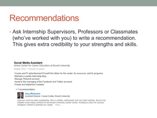 Recommendations
• Ask Internship Supervisors, Professors or Classmates
(who’ve worked with you) to write a recommendation.
This gives extra credibility to your strengths and skills.
 