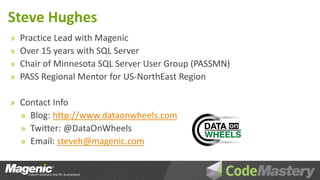 Steve Hughes
»   Practice Lead with Magenic
»   Over 15 years with SQL Server
»   Chair of Minnesota SQL Server User Group (PASSMN)
»   PASS Regional Mentor for US-NorthEast Region

» Contact Info
  » Blog: http://www.dataonwheels.com
  » Twitter: @DataOnWheels
  » Email: steveh@magenic.com
 