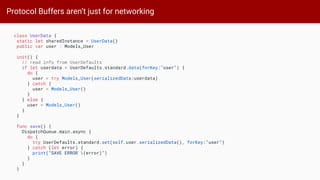 Protocol Buffers aren’t just for networking
class UserData {
static let sharedInstance = UserData()
public var user : Models_User
init() {
// read info from UserDefaults
if let userdata = UserDefaults.standard.data(forKey:"user") {
do {
user = try Models_User(serializedData:userdata)
} catch {
user = Models_User()
}
} else {
user = Models_User()
}
}
func save() {
DispatchQueue.main.async {
do {
try UserDefaults.standard.set(self.user.serializedData(), forKey:"user")
} catch (let error) {
print("SAVE ERROR (error)")
}
}
}
 