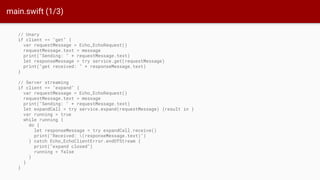 main.swift (1/3)
// Unary
if client == "get" {
var requestMessage = Echo_EchoRequest()
requestMessage.text = message
print("Sending: " + requestMessage.text)
let responseMessage = try service.get(requestMessage)
print("get received: " + responseMessage.text)
}
// Server streaming
if client == "expand" {
var requestMessage = Echo_EchoRequest()
requestMessage.text = message
print("Sending: " + requestMessage.text)
let expandCall = try service.expand(requestMessage) {result in }
var running = true
while running {
do {
let responseMessage = try expandCall.receive()
print("Received: (responseMessage.text)")
} catch Echo_EchoClientError.endOfStream {
print("expand closed")
running = false
}
}
}
 
